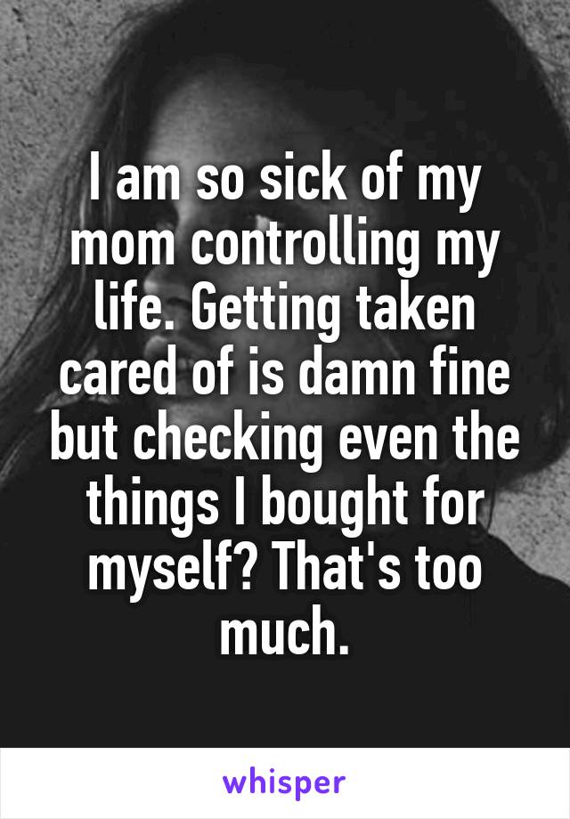 I am so sick of my mom controlling my life. Getting taken cared of is damn fine but checking even the things I bought for myself? That's too much.