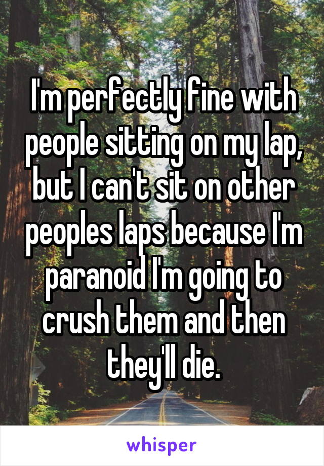 I'm perfectly fine with people sitting on my lap, but I can't sit on other peoples laps because I'm paranoid I'm going to crush them and then they'll die.