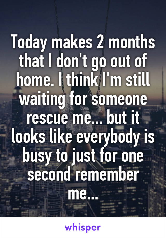 Today makes 2 months that I don't go out of home. I think I'm still waiting for someone rescue me... but it looks like everybody is busy to just for one second remember me...