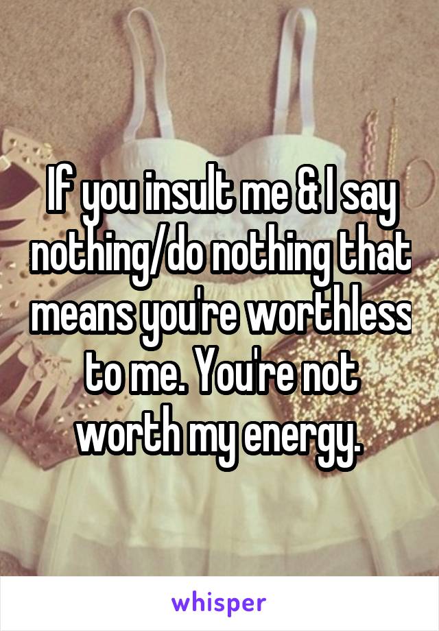 If you insult me & I say nothing/do nothing that means you're worthless to me. You're not worth my energy. 