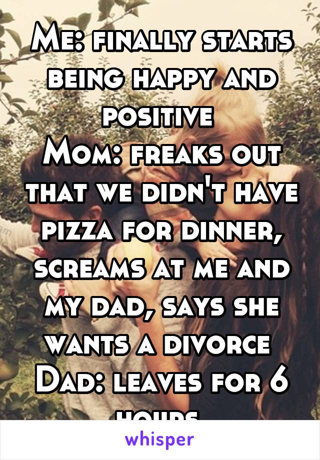 Me: finally starts being happy and positive 
Mom: freaks out that we didn't have pizza for dinner, screams at me and my dad, says she wants a divorce 
Dad: leaves for 6 hours 