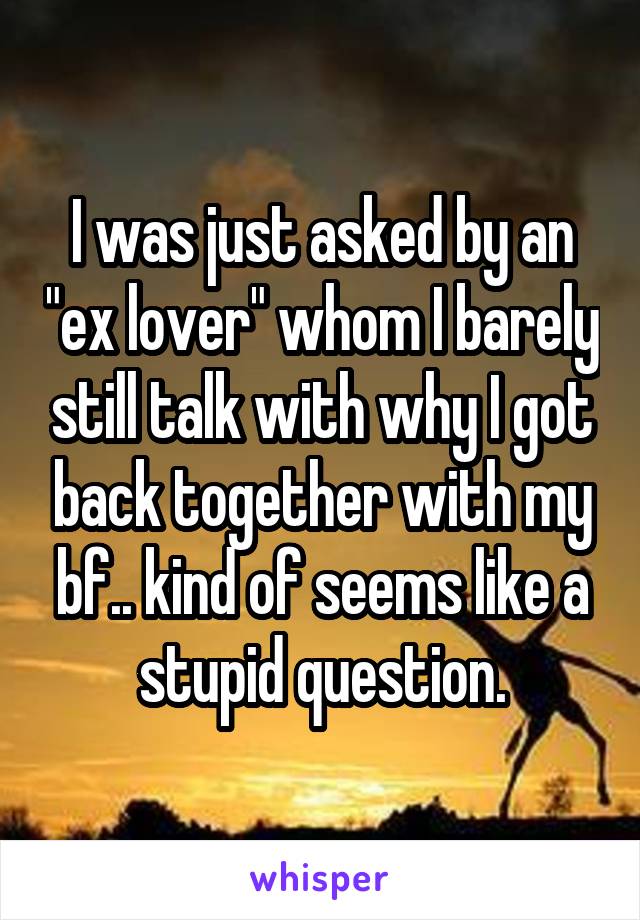 I was just asked by an "ex lover" whom I barely still talk with why I got back together with my bf.. kind of seems like a stupid question.