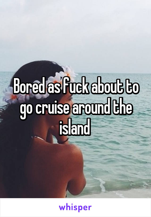 Bored as fuck about to go cruise around the island 