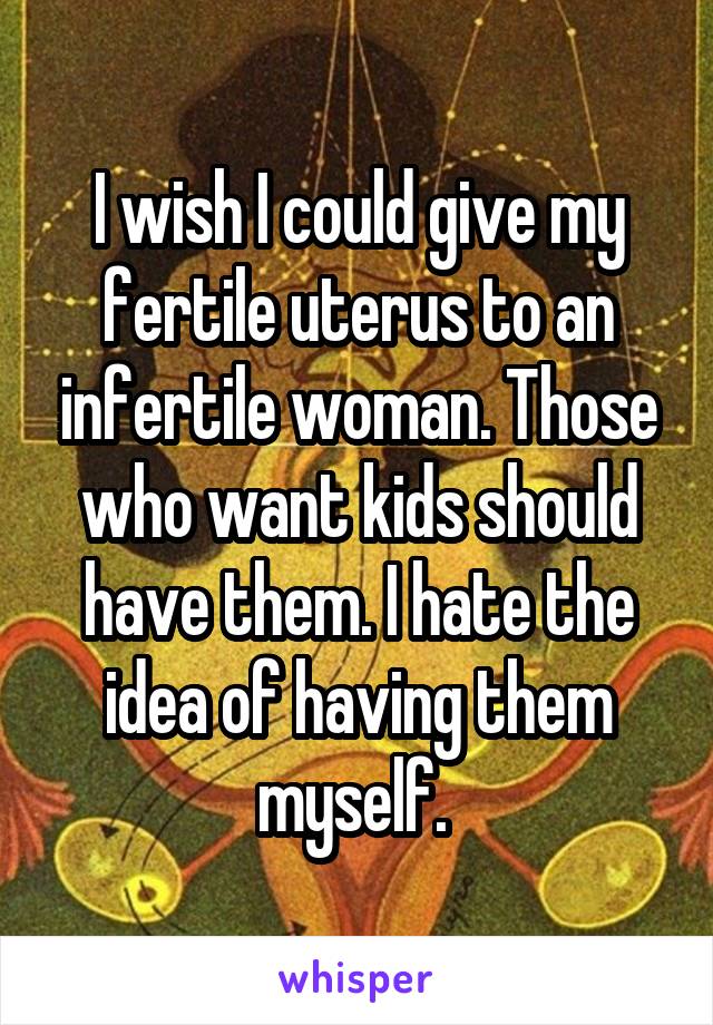 I wish I could give my fertile uterus to an infertile woman. Those who want kids should have them. I hate the idea of having them myself. 