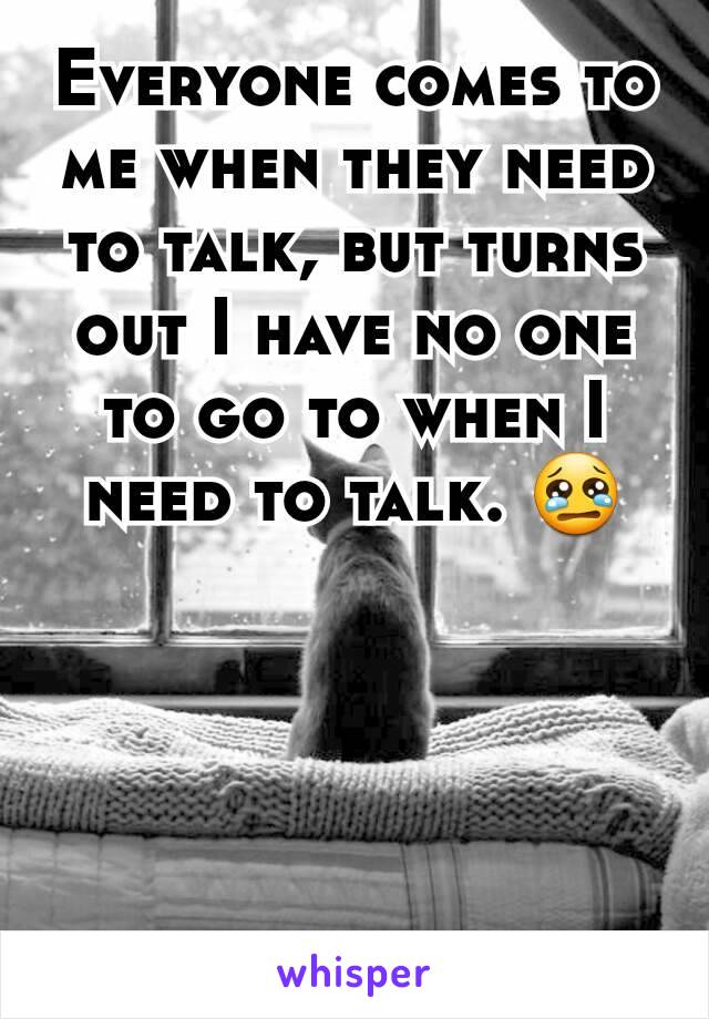 Everyone comes to me when they need to talk, but turns out I have no one to go to when I need to talk. 😢