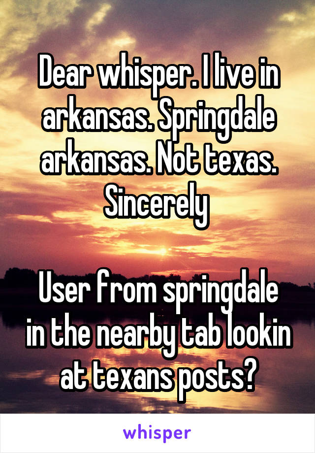 Dear whisper. I live in arkansas. Springdale arkansas. Not texas. Sincerely 

User from springdale in the nearby tab lookin at texans posts?