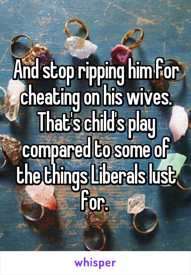 And stop ripping him for cheating on his wives. That's child's play compared to some of the things Liberals lust for. 