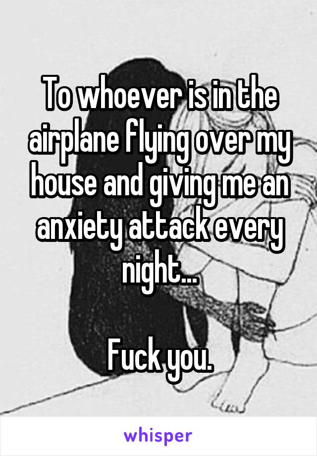 To whoever is in the airplane flying over my house and giving me an anxiety attack every night...

Fuck you.