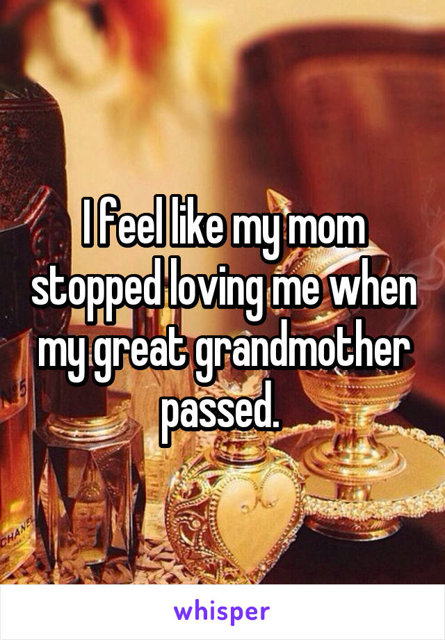 I feel like my mom stopped loving me when my great grandmother passed. 