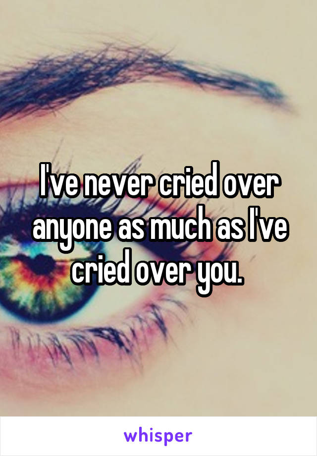 I've never cried over anyone as much as I've cried over you. 