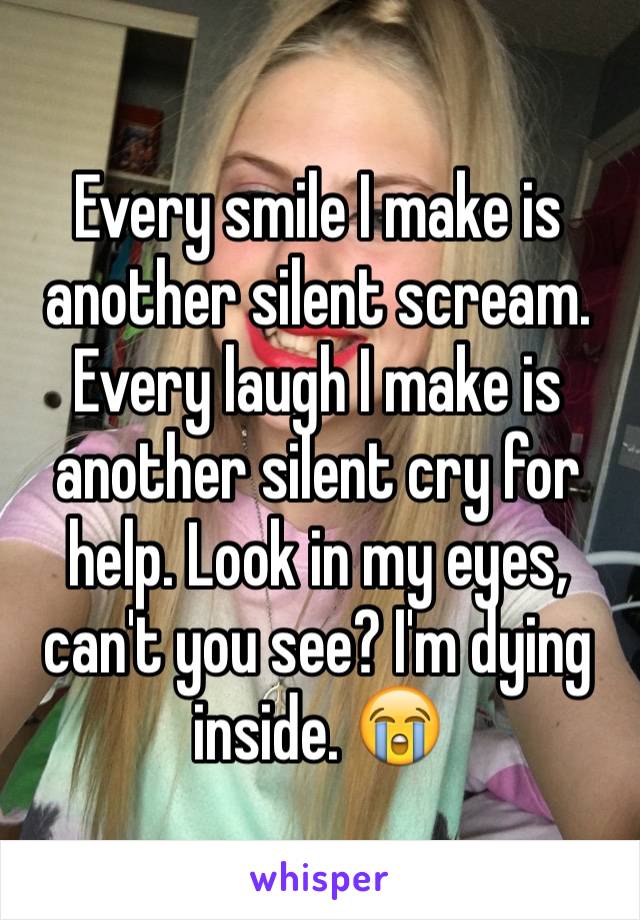 Every smile I make is another silent scream. 
Every laugh I make is another silent cry for help. Look in my eyes, can't you see? I'm dying inside. 😭