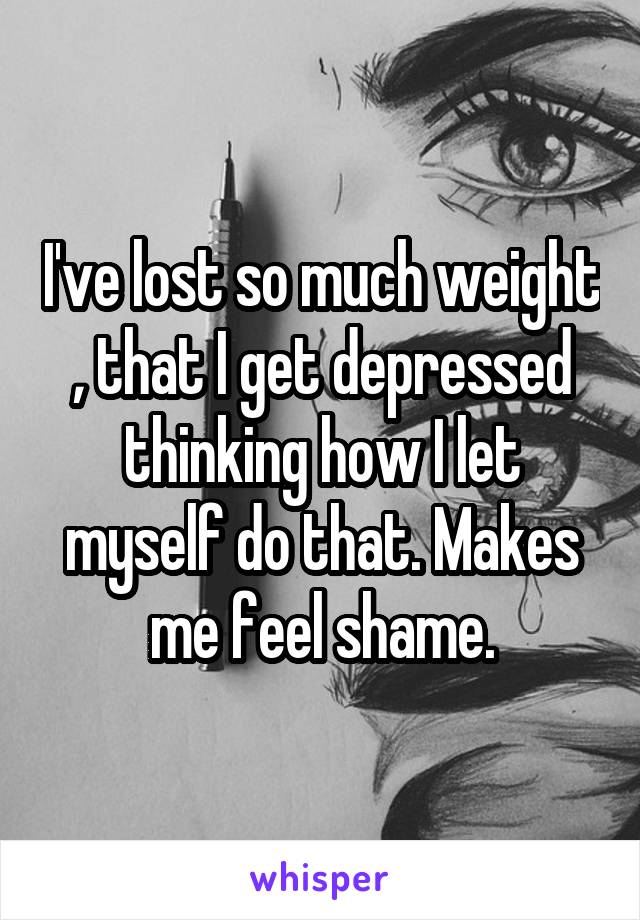 I've lost so much weight , that I get depressed thinking how I let myself do that. Makes me feel shame.