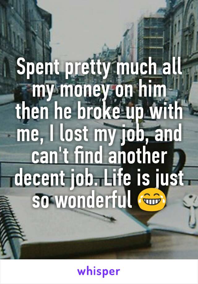 Spent pretty much all my money on him then he broke up with me, I lost my job, and can't find another decent job. Life is just so wonderful 😂