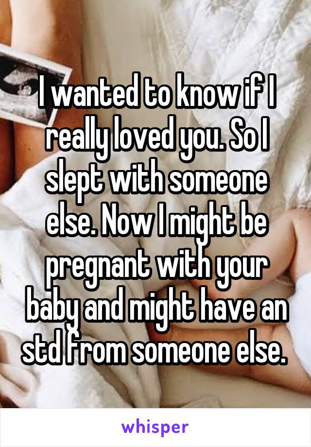 I wanted to know if I really loved you. So I slept with someone else. Now I might be pregnant with your baby and might have an std from someone else. 