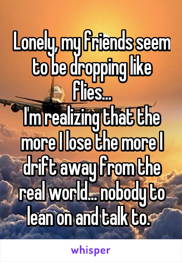 Lonely, my friends seem to be dropping like flies...
I'm realizing that the more I lose the more I drift away from the real world... nobody to lean on and talk to.  