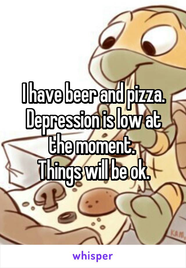 I have beer and pizza.
Depression is low at the moment. 
Things will be ok.