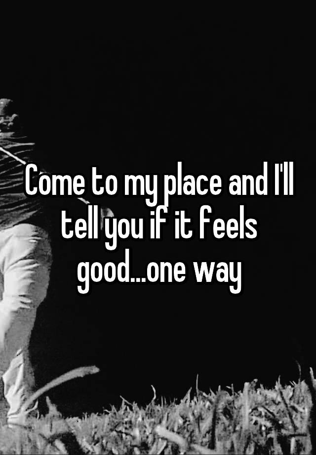 come-to-my-place-and-i-ll-tell-you-if-it-feels-good-one-way