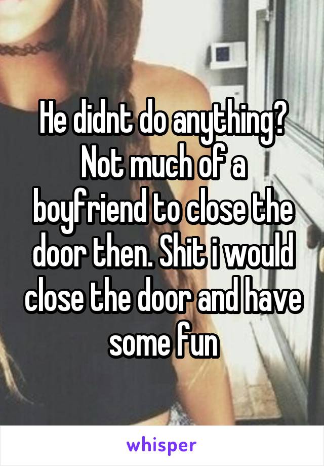 He didnt do anything? Not much of a boyfriend to close the door then. Shit i would close the door and have some fun