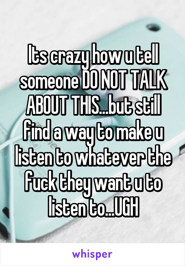 Its crazy how u tell someone DO NOT TALK ABOUT THIS...but still find a way to make u listen to whatever the fuck they want u to listen to...UGH