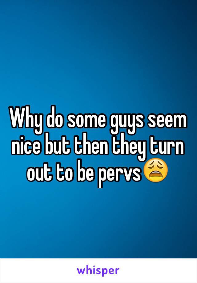 Why do some guys seem nice but then they turn out to be pervs😩