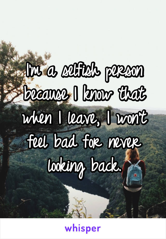 I'm a selfish person because I know that when I leave, I won't feel bad for never looking back.