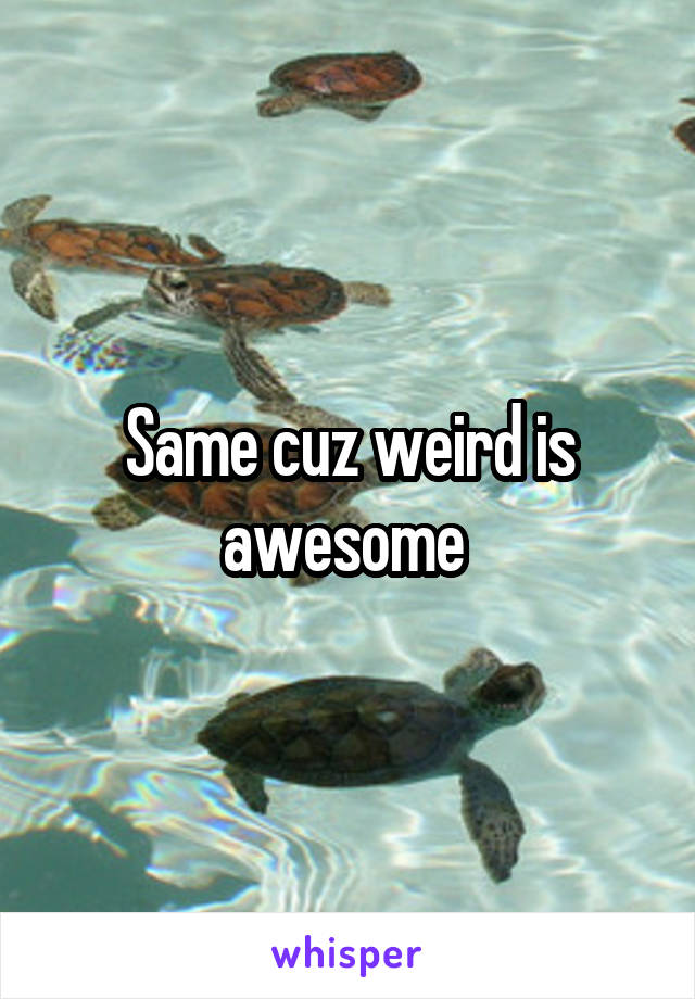 Same cuz weird is awesome 
