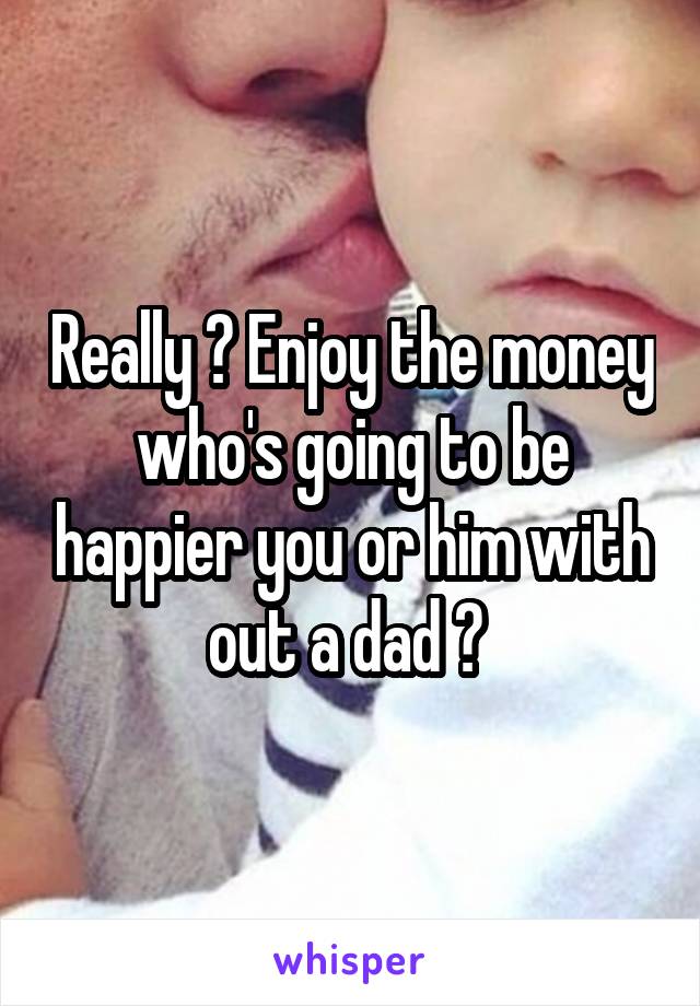 Really ? Enjoy the money who's going to be happier you or him with out a dad ? 