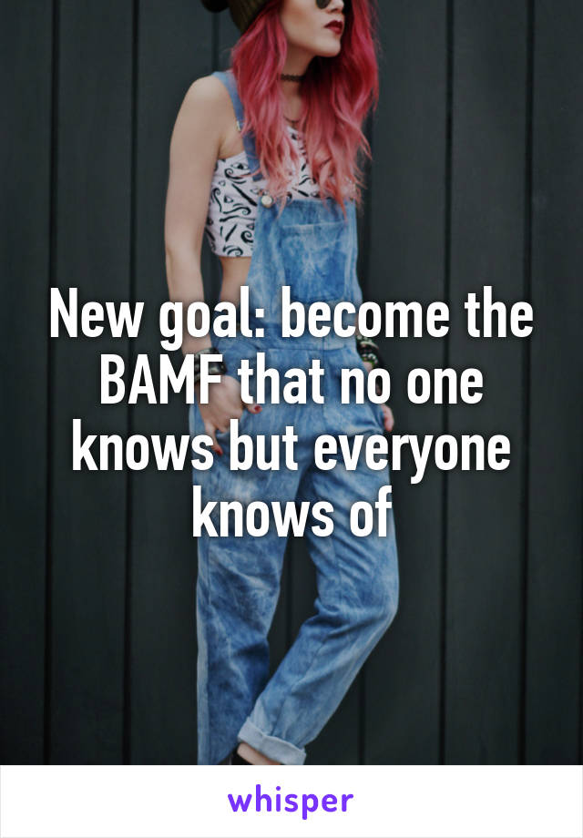 New goal: become the BAMF that no one knows but everyone knows of