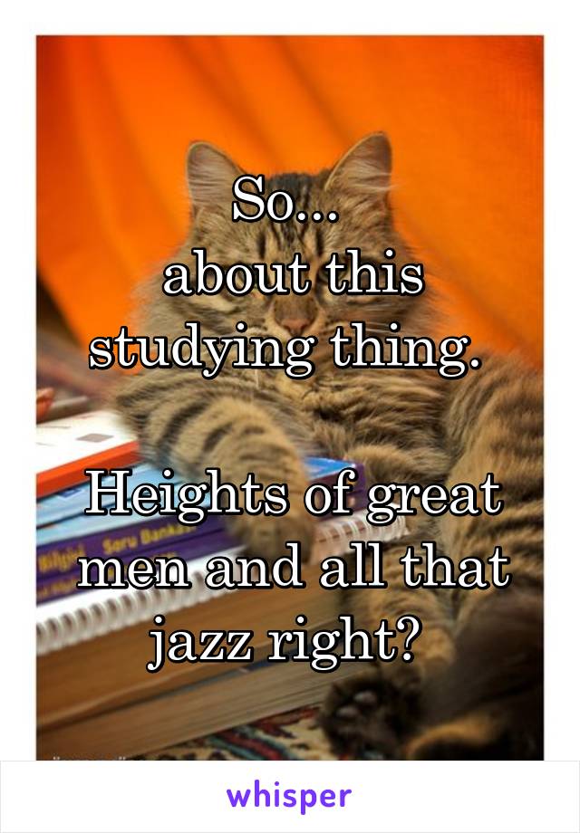 So... 
about this studying thing. 

Heights of great men and all that jazz right? 