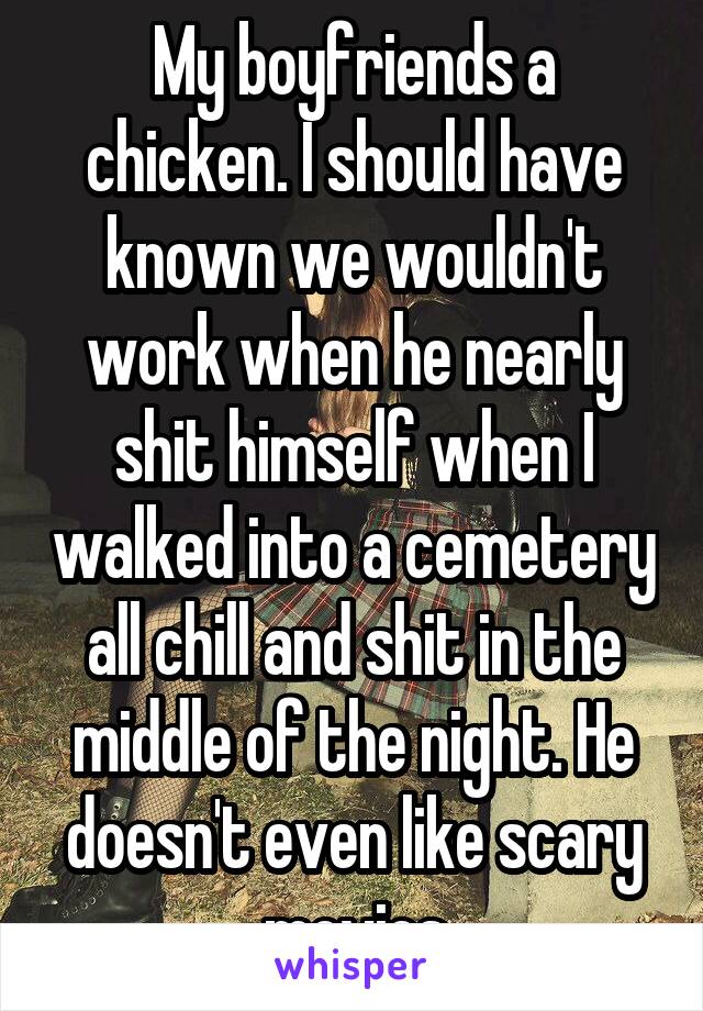 My boyfriends a chicken. I should have known we wouldn't work when he nearly shit himself when I walked into a cemetery all chill and shit in the middle of the night. He doesn't even like scary movies