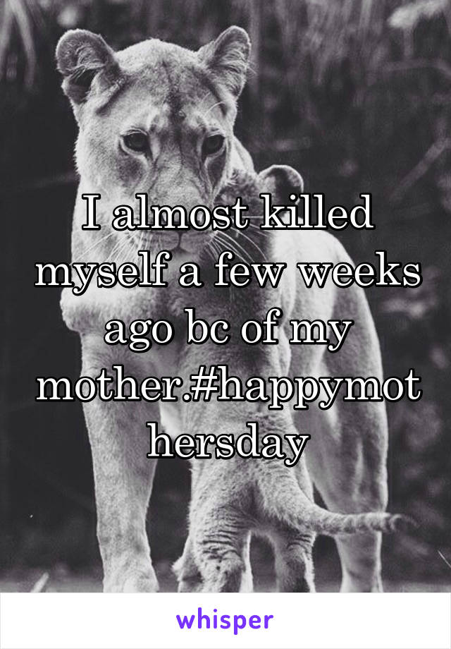 I almost killed myself a few weeks ago bc of my mother.#happymothersday