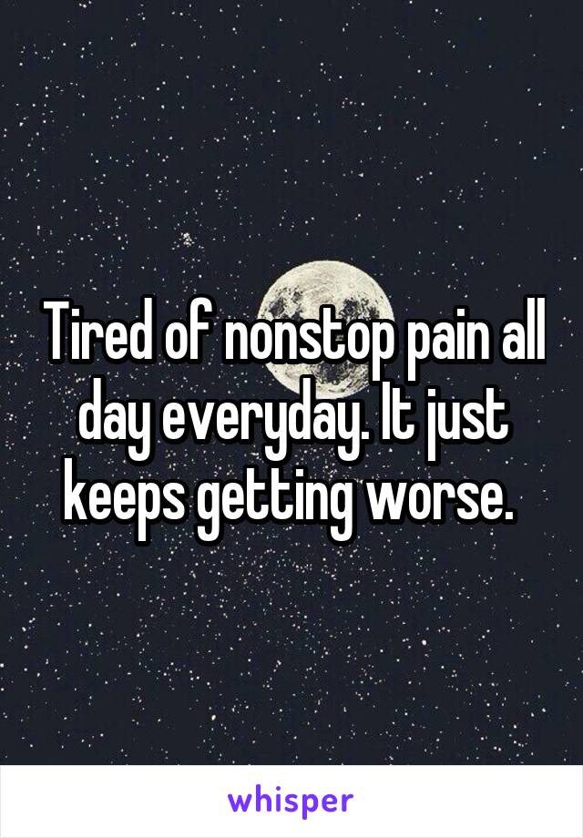 Tired of nonstop pain all day everyday. It just keeps getting worse. 