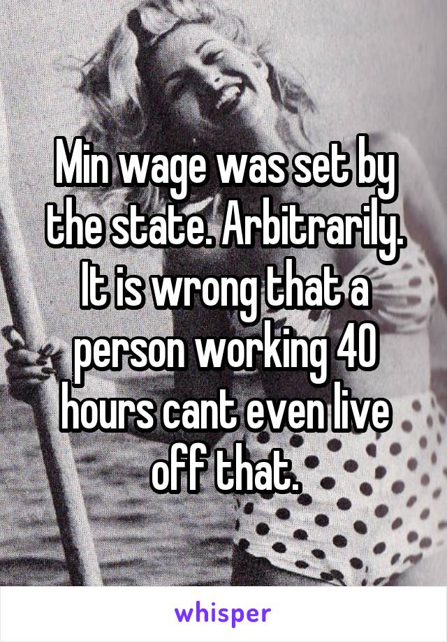 Min wage was set by the state. Arbitrarily. It is wrong that a person working 40 hours cant even live off that.