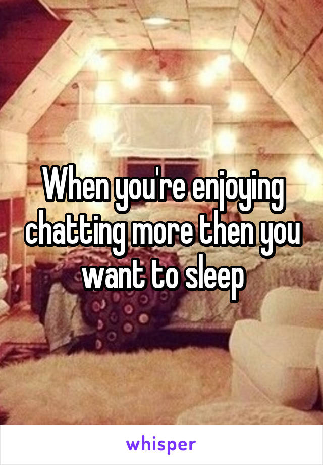 When you're enjoying chatting more then you want to sleep