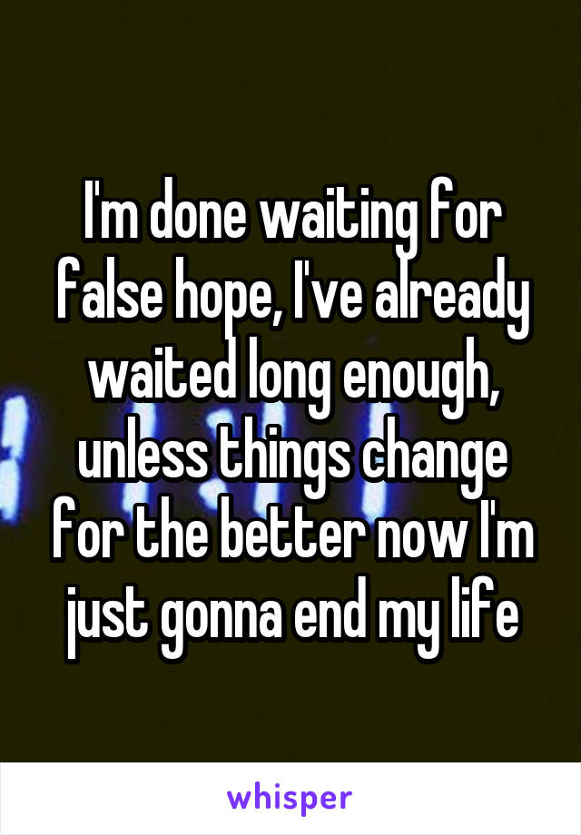 I'm done waiting for false hope, I've already waited long enough, unless things change for the better now I'm just gonna end my life