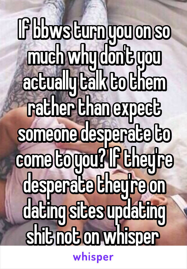 If bbws turn you on so much why don't you actually talk to them rather than expect someone desperate to come to you? If they're desperate they're on dating sites updating shit not on whisper 