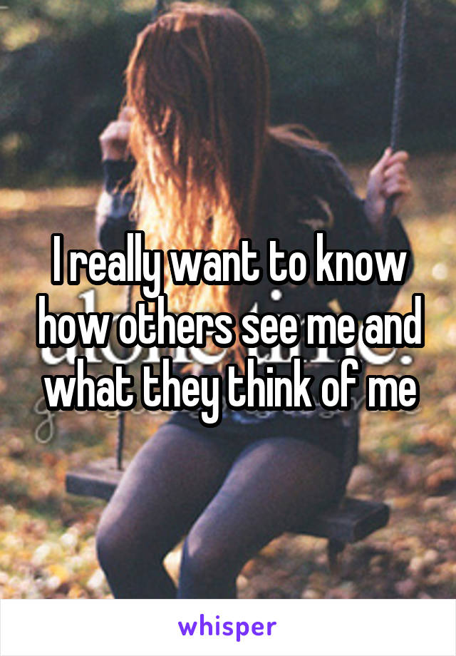 I really want to know how others see me and what they think of me