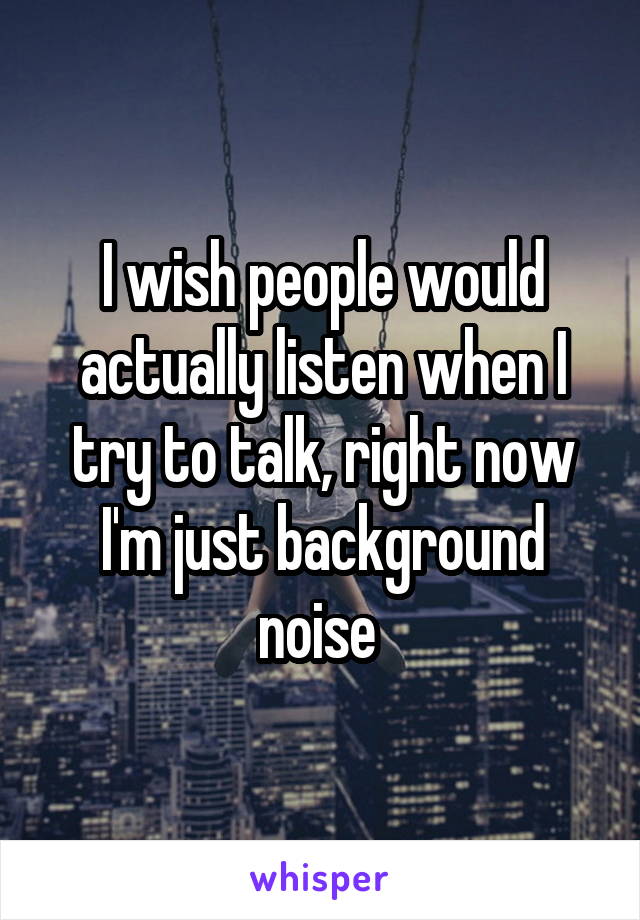 I wish people would actually listen when I try to talk, right now I'm just background noise 