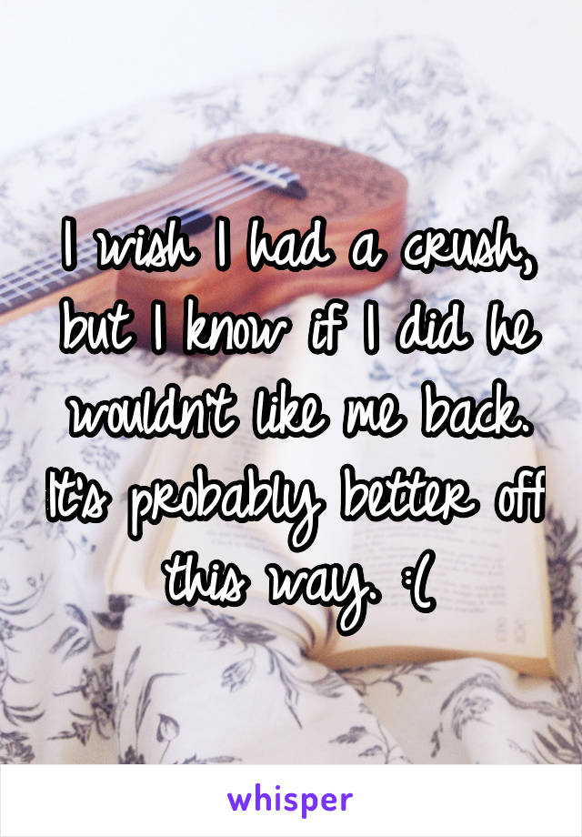 I wish I had a crush, but I know if I did he wouldn't like me back. It's probably better off this way. :(