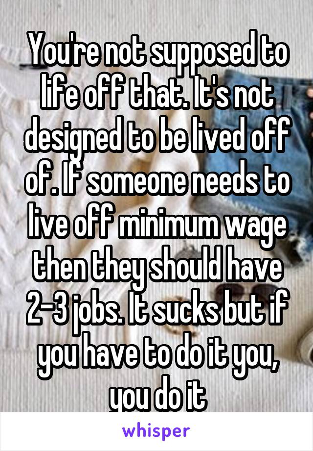 You're not supposed to life off that. It's not designed to be lived off of. If someone needs to live off minimum wage then they should have 2-3 jobs. It sucks but if you have to do it you, you do it