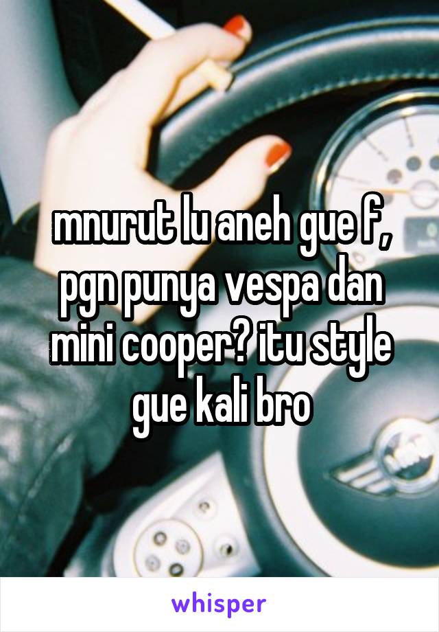 mnurut lu aneh gue f, pgn punya vespa dan mini cooper? itu style gue kali bro