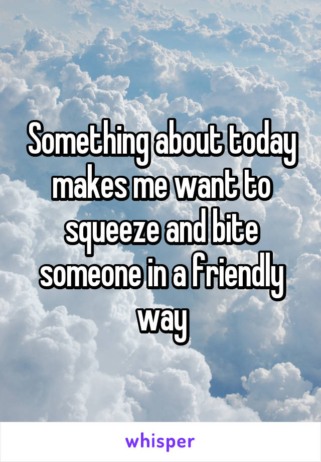 Something about today makes me want to squeeze and bite someone in a friendly way