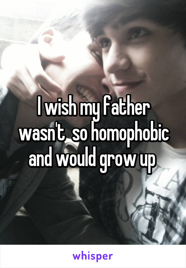 I wish my father wasn't  so homophobic and would grow up 