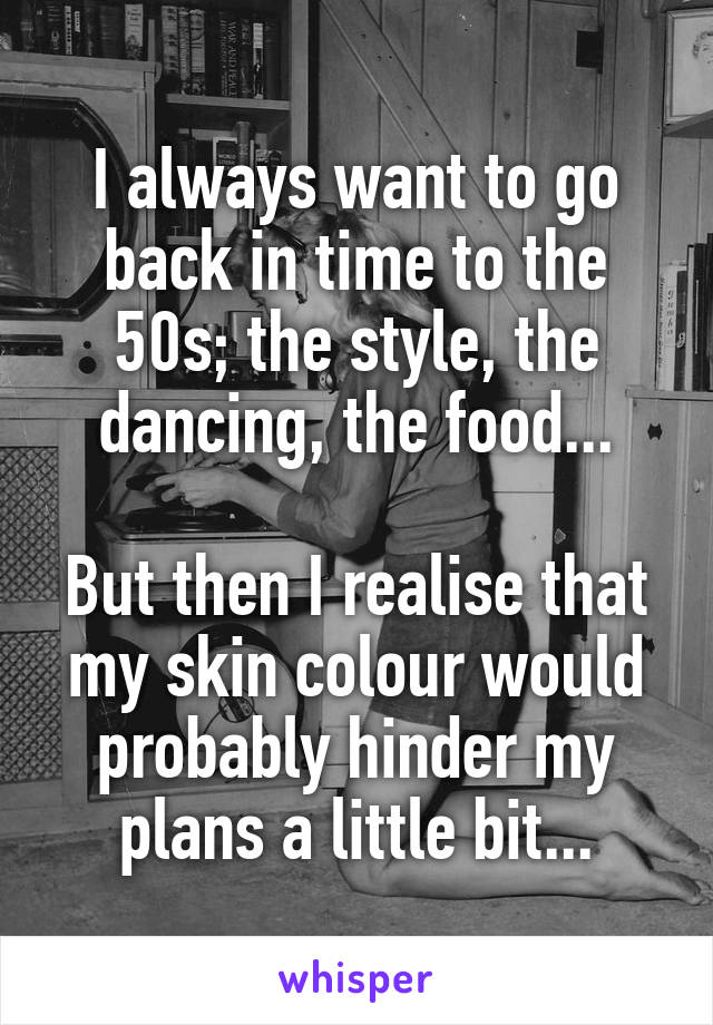 I always want to go back in time to the 50s; the style, the dancing, the food...

But then I realise that my skin colour would probably hinder my plans a little bit...