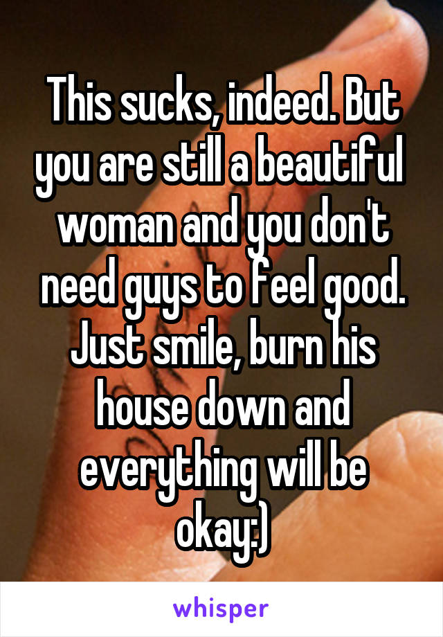 This sucks, indeed. But you are still a beautiful  woman and you don't need guys to feel good. Just smile, burn his house down and everything will be okay:)