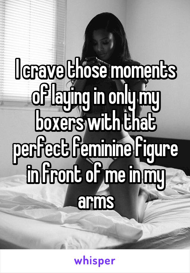 I crave those moments of laying in only my boxers with that perfect feminine figure in front of me in my arms