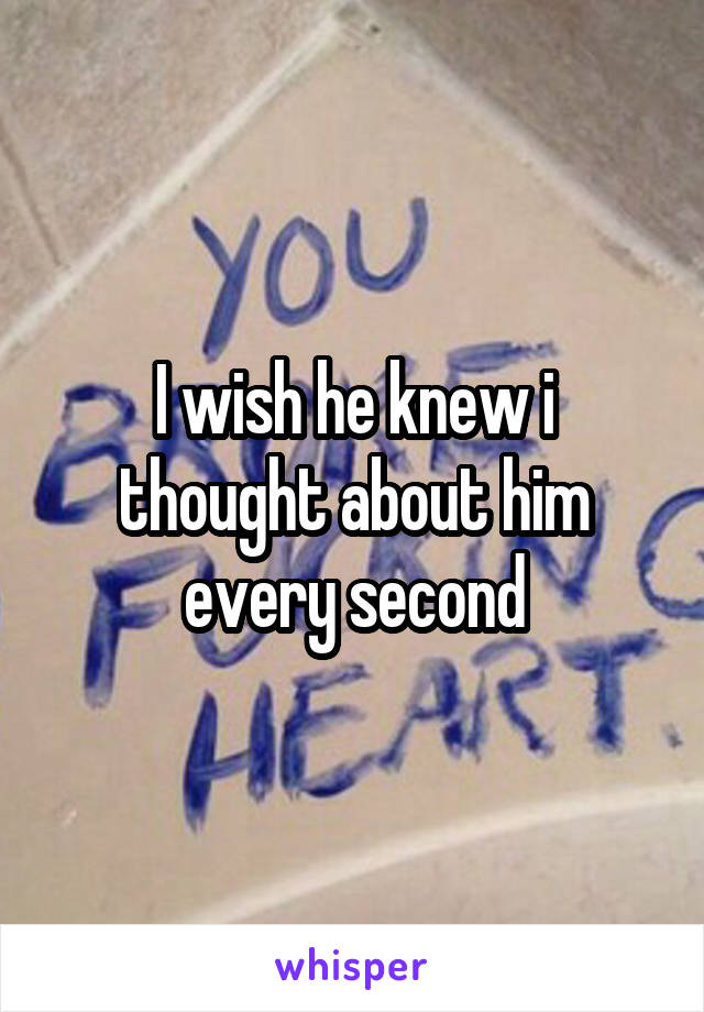 I wish he knew i thought about him every second