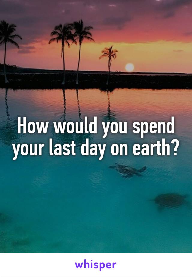 How would you spend your last day on earth?