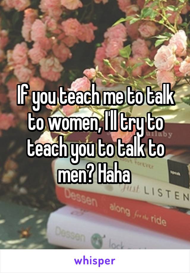 If you teach me to talk to women, I'll try to teach you to talk to men? Haha 