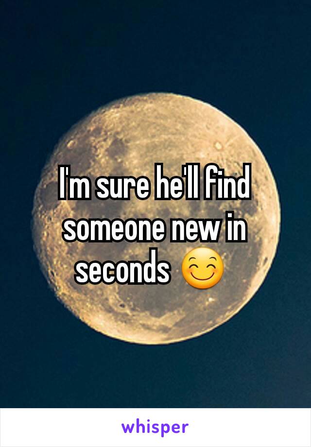 I'm sure he'll find someone new in seconds 😊 